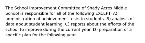 The School Improvement Committee of Shady Acres Middle School is responsible for all of the following EXCEPT: A) administration of achievement tests to students. B) analysis of data about student learning. C) reports about the efforts of the school to improve during the current year. D) preparation of a specific plan for the following year.