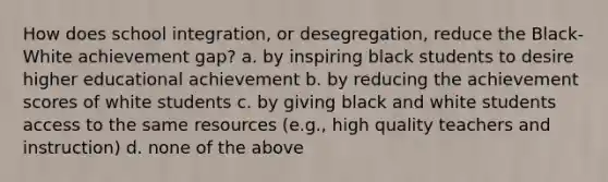 How does school integration, or desegregation, reduce the Black-White achievement gap? a. by inspiring black students to desire higher educational achievement b. by reducing the achievement scores of white students c. by giving black and white students access to the same resources (e.g., high quality teachers and instruction) d. none of the above