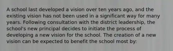 A school last developed a vision over ten years ago, and the existing vision has not been used in a significant way for many years. Following consultation with the district leadership, the school's new principal decides to initiate the process of developing a new vision for the school. The creation of a new vision can be expected to benefit the school most by: