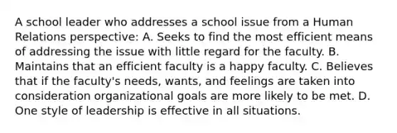 A school leader who addresses a school issue from a Human Relations perspective: A. Seeks to find the most efficient means of addressing the issue with little regard for the faculty. B. Maintains that an efficient faculty is a happy faculty. C. Believes that if the faculty's needs, wants, and feelings are taken into consideration organizational goals are more likely to be met. D. One style of leadership is effective in all situations.