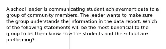 A school leader is communicating student achievement data to a group of community members. The leader wants to make sure the group understands the information in the data report. Which of the following statements will be the most beneficial to the group to let them know how the students and the school are preforming?