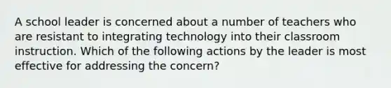 A school leader is concerned about a number of teachers who are resistant to integrating technology into their classroom instruction. Which of the following actions by the leader is most effective for addressing the concern?