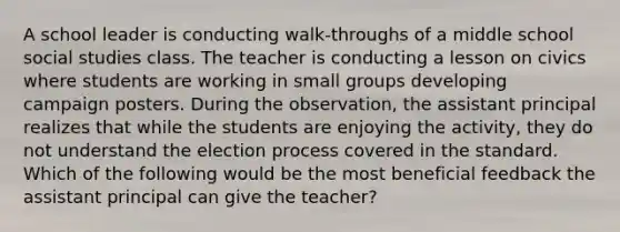 A school leader is conducting walk-throughs of a middle school social studies class. The teacher is conducting a lesson on civics where students are working in small groups developing campaign posters. During the observation, the assistant principal realizes that while the students are enjoying the activity, they do not understand the election process covered in the standard. Which of the following would be the most beneficial feedback the assistant principal can give the teacher?