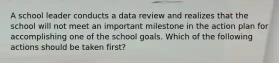 A school leader conducts a data review and realizes that the school will not meet an important milestone in the action plan for accomplishing one of the school goals. Which of the following actions should be taken first?