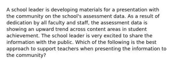 A school leader is developing materials for a presentation with the community on the school's assessment data. As a result of dedication by all faculty and staff, the assessment data is showing an upward trend across content areas in student achievement. The school leader is very excited to share the information with the public. Which of the following is the best approach to support teachers when presenting the information to the community?