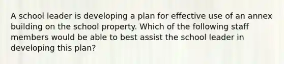 A school leader is developing a plan for effective use of an annex building on the school property. Which of the following staff members would be able to best assist the school leader in developing this plan?