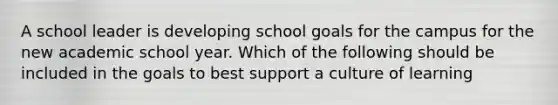 A school leader is developing school goals for the campus for the new academic school year. Which of the following should be included in the goals to best support a culture of learning