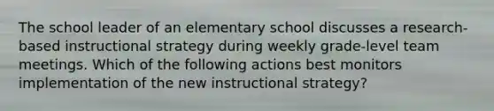 The school leader of an elementary school discusses a research-based instructional strategy during weekly grade-level team meetings. Which of the following actions best monitors implementation of the new instructional strategy?