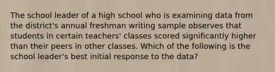 The school leader of a high school who is examining data from the district's annual freshman writing sample observes that students in certain teachers' classes scored significantly higher than their peers in other classes. Which of the following is the school leader's best initial response to the data?