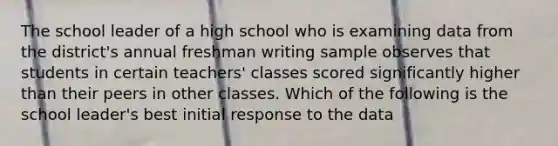 The school leader of a high school who is examining data from the district's annual freshman writing sample observes that students in certain teachers' classes scored significantly higher than their peers in other classes. Which of the following is the school leader's best initial response to the data