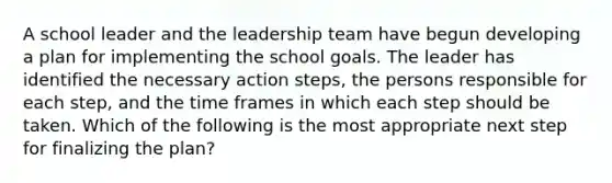 A school leader and the leadership team have begun developing a plan for implementing the school goals. The leader has identified the necessary action steps, the persons responsible for each step, and the time frames in which each step should be taken. Which of the following is the most appropriate next step for finalizing the plan?