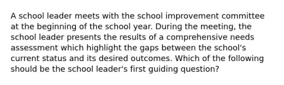 A school leader meets with the school improvement committee at the beginning of the school year. During the meeting, the school leader presents the results of a comprehensive needs assessment which highlight the gaps between the school's current status and its desired outcomes. Which of the following should be the school leader's first guiding question?