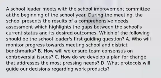 A school leader meets with the school improvement committee at the beginning of the school year. During the meeting, the school presents the results of a comprehensive needs assessment which highlights the gaps between the school's current status and its desired outcomes. Which of the following should be the school leader's first guiding question? A. Who will monitor progress towards meeting school and district benchmarks? B. How will we ensure team consensus on controversial issues? C. How do we develop a plan for change that addresses the most pressing needs? D. What protocols will guide our decisions regarding work products?