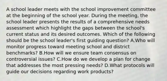 A school leader meets with the school improvement committee at the beginning of the school year. During the meeting, the school leader presents the results of a comprehensive needs assessment which highlight the gaps between the school's current status and its desired outcomes. Which of the following should be the school leader's first guiding question? A.Who will monitor progress toward meeting school and district benchmarks? B.How will we ensure team consensus on controversial issues? C.How do we develop a plan for change that addresses the most pressing needs? D.What protocols will guide our decisions regarding work products?