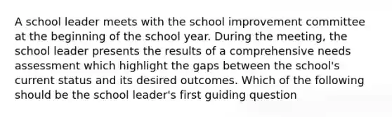 A school leader meets with the school improvement committee at the beginning of the school year. During the meeting, the school leader presents the results of a comprehensive needs assessment which highlight the gaps between the school's current status and its desired outcomes. Which of the following should be the school leader's first guiding question