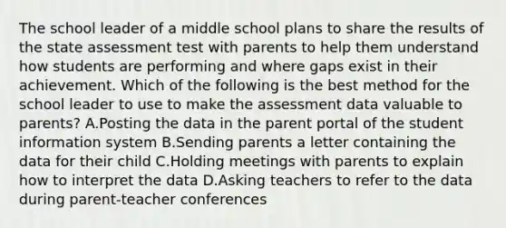 The school leader of a middle school plans to share the results of the state assessment test with parents to help them understand how students are performing and where gaps exist in their achievement. Which of the following is the best method for the school leader to use to make the assessment data valuable to parents? A.Posting the data in the parent portal of the student information system B.Sending parents a letter containing the data for their child C.Holding meetings with parents to explain how to interpret the data D.Asking teachers to refer to the data during parent-teacher conferences