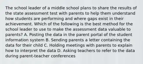 The school leader of a middle school plans to share the results of the state assessment test with parents to help them understand how students are performing and where gaps exist in their achievement. Which of the following is the best method for the school leader to use to make the assessment data valuable to parents? A. Posting the data in the parent portal of the student information system B. Sending parents a letter containing the data for their child C. Holding meetings with parents to explain how to interpret the data D. Asking teachers to refer to the data during parent-teacher conferences