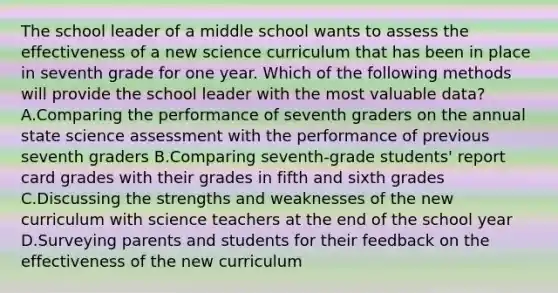 The school leader of a middle school wants to assess the effectiveness of a new science curriculum that has been in place in seventh grade for one year. Which of the following methods will provide the school leader with the most valuable data? A.Comparing the performance of seventh graders on the annual state science assessment with the performance of previous seventh graders B.Comparing seventh-grade students' report card grades with their grades in fifth and sixth grades C.Discussing the strengths and weaknesses of the new curriculum with science teachers at the end of the school year D.Surveying parents and students for their feedback on the effectiveness of the new curriculum