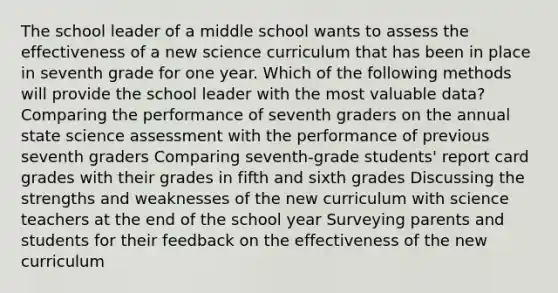 The school leader of a middle school wants to assess the effectiveness of a new science curriculum that has been in place in seventh grade for one year. Which of the following methods will provide the school leader with the most valuable data? Comparing the performance of seventh graders on the annual state science assessment with the performance of previous seventh graders Comparing seventh-grade students' report card grades with their grades in fifth and sixth grades Discussing the strengths and weaknesses of the new curriculum with science teachers at the end of the school year Surveying parents and students for their feedback on the effectiveness of the new curriculum