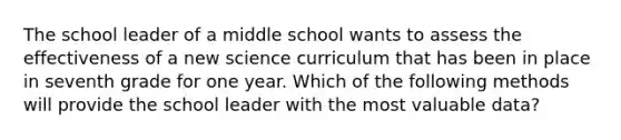 The school leader of a middle school wants to assess the effectiveness of a new science curriculum that has been in place in seventh grade for one year. Which of the following methods will provide the school leader with the most valuable data?