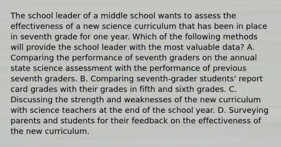 The school leader of a middle school wants to assess the effectiveness of a new science curriculum that has been in place in seventh grade for one year. Which of the following methods will provide the school leader with the most valuable data? A. Comparing the performance of seventh graders on the annual state science assessment with the performance of previous seventh graders. B. Comparing seventh-grader students' report card grades with their grades in fifth and sixth grades. C. Discussing the strength and weaknesses of the new curriculum with science teachers at the end of the school year. D. Surveying parents and students for their feedback on the effectiveness of the new curriculum.