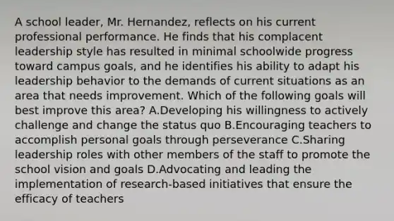 A school leader, Mr. Hernandez, reflects on his current professional performance. He finds that his complacent leadership style has resulted in minimal schoolwide progress toward campus goals, and he identifies his ability to adapt his leadership behavior to the demands of current situations as an area that needs improvement. Which of the following goals will best improve this area? A.Developing his willingness to actively challenge and change the status quo B.Encouraging teachers to accomplish personal goals through perseverance C.Sharing leadership roles with other members of the staff to promote the school vision and goals D.Advocating and leading the implementation of research-based initiatives that ensure the efficacy of teachers