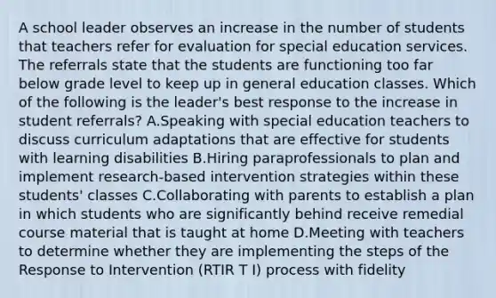 A school leader observes an increase in the number of students that teachers refer for evaluation for special education services. The referrals state that the students are functioning too far below grade level to keep up in general education classes. Which of the following is the leader's best response to the increase in student referrals? A.Speaking with special education teachers to discuss curriculum adaptations that are effective for students with learning disabilities B.Hiring paraprofessionals to plan and implement research-based intervention strategies within these students' classes C.Collaborating with parents to establish a plan in which students who are significantly behind receive remedial course material that is taught at home D.Meeting with teachers to determine whether they are implementing the steps of the Response to Intervention (RTIR T I) process with fidelity