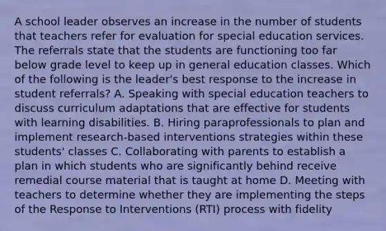 A school leader observes an increase in the number of students that teachers refer for evaluation for special education services. The referrals state that the students are functioning too far below grade level to keep up in general education classes. Which of the following is the leader's best response to the increase in student referrals? A. Speaking with special education teachers to discuss curriculum adaptations that are effective for students with learning disabilities. B. Hiring paraprofessionals to plan and implement research-based interventions strategies within these students' classes C. Collaborating with parents to establish a plan in which students who are significantly behind receive remedial course material that is taught at home D. Meeting with teachers to determine whether they are implementing the steps of the Response to Interventions (RTI) process with fidelity