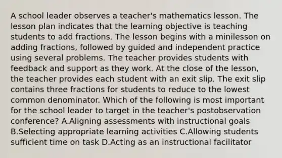 A school leader observes a teacher's mathematics lesson. The lesson plan indicates that the learning objective is teaching students to add fractions. The lesson begins with a minilesson on adding fractions, followed by guided and independent practice using several problems. The teacher provides students with feedback and support as they work. At the close of the lesson, the teacher provides each student with an exit slip. The exit slip contains three fractions for students to reduce to the lowest common denominator. Which of the following is most important for the school leader to target in the teacher's postobservation conference? A.Aligning assessments with instructional goals B.Selecting appropriate learning activities C.Allowing students sufficient time on task D.Acting as an instructional facilitator