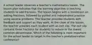 A school leader observes a teacher's mathematics lesson. The lesson plan indicates that the learning objective is teaching students to add fractions. The lesson begins with a minilesson on adding fractions, followed by guided and independent practice using several problems. The teacher provides students with feedback and support as they work. At the close of the lesson, the teacher provides each student with an exit slip. The exit slip contains three fractions for students to reduce to the lowest common denominator. Which of the following is most important for the school leader to target in the teacher's postobservation conference?