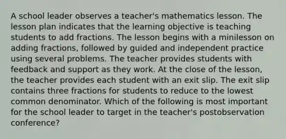 A school leader observes a teacher's mathematics lesson. The lesson plan indicates that the learning objective is teaching students to add fractions. The lesson begins with a minilesson on adding fractions, followed by guided and independent practice using several problems. The teacher provides students with feedback and support as they work. At the close of the lesson, the teacher provides each student with an exit slip. The exit slip contains three fractions for students to reduce to the lowest common denominator. Which of the following is most important for the school leader to target in the teacher's postobservation conference?