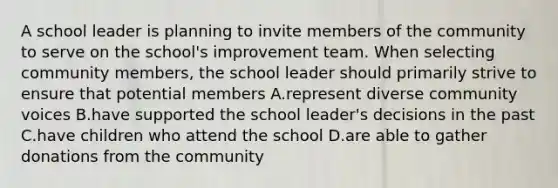 A school leader is planning to invite members of the community to serve on the school's improvement team. When selecting community members, the school leader should primarily strive to ensure that potential members A.represent diverse community voices B.have supported the school leader's decisions in the past C.have children who attend the school D.are able to gather donations from the community