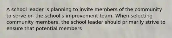 A school leader is planning to invite members of the community to serve on the school's improvement team. When selecting community members, the school leader should primarily strive to ensure that potential members