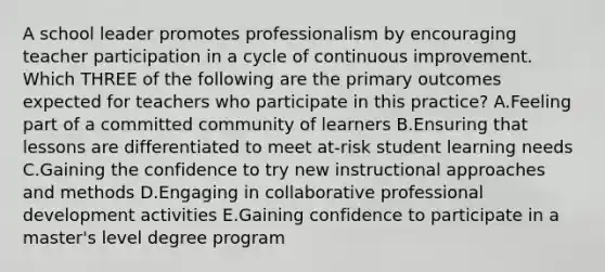 A school leader promotes professionalism by encouraging teacher participation in a cycle of continuous improvement. Which THREE of the following are the primary outcomes expected for teachers who participate in this practice? A.Feeling part of a committed community of learners B.Ensuring that lessons are differentiated to meet at-risk student learning needs C.Gaining the confidence to try new instructional approaches and methods D.Engaging in collaborative professional development activities E.Gaining confidence to participate in a master's level degree program