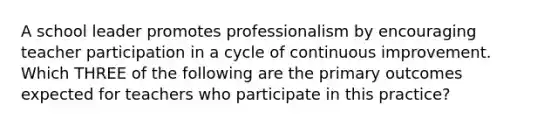 A school leader promotes professionalism by encouraging teacher participation in a cycle of continuous improvement. Which THREE of the following are the primary outcomes expected for teachers who participate in this practice?