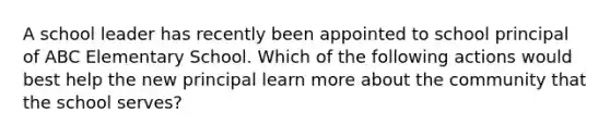 A school leader has recently been appointed to school principal of ABC Elementary School. Which of the following actions would best help the new principal learn more about the community that the school serves?