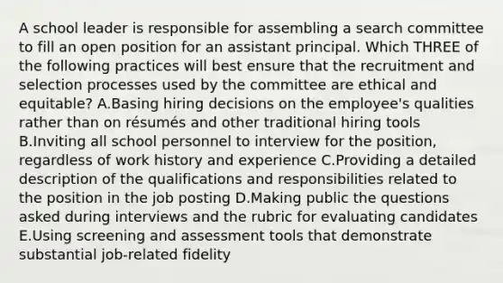 A school leader is responsible for assembling a search committee to fill an open position for an assistant principal. Which THREE of the following practices will best ensure that the recruitment and selection processes used by the committee are ethical and equitable? A.Basing hiring decisions on the employee's qualities rather than on résumés and other traditional hiring tools B.Inviting all school personnel to interview for the position, regardless of work history and experience C.Providing a detailed description of the qualifications and responsibilities related to the position in the job posting D.Making public the questions asked during interviews and the rubric for evaluating candidates E.Using screening and assessment tools that demonstrate substantial job-related fidelity