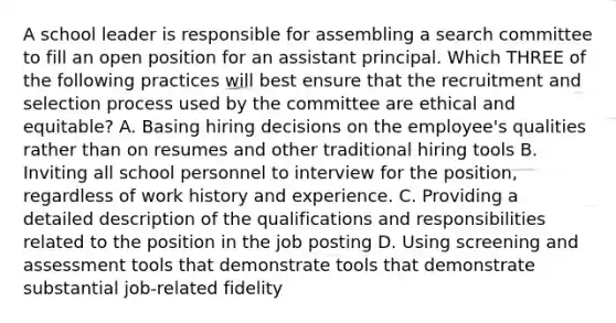 A school leader is responsible for assembling a search committee to fill an open position for an assistant principal. Which THREE of the following practices will best ensure that the recruitment and selection process used by the committee are ethical and equitable? A. Basing hiring decisions on the employee's qualities rather than on resumes and other traditional hiring tools B. Inviting all school personnel to interview for the position, regardless of work history and experience. C. Providing a detailed description of the qualifications and responsibilities related to the position in the job posting D. Using screening and assessment tools that demonstrate tools that demonstrate substantial job-related fidelity