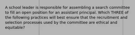 A school leader is responsible for assembling a search committee to fill an open position for an assistant principal. Which THREE of the following practices will best ensure that the recruitment and selection processes used by the committee are ethical and equitable?