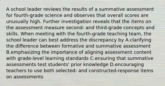 A school leader reviews the results of a summative assessment for fourth-grade science and observes that overall scores are unusually high. Further investigation reveals that the items on the assessment measure second- and third-grade concepts and skills. When meeting with the fourth-grade teaching team, the school leader can best address the discrepancy by A.clarifying the difference between formative and summative assessment B.emphasizing the importance of aligning assessment content with grade-level learning standards C.ensuring that summative assessments test students' prior knowledge D.encouraging teachers to use both selected- and constructed-response items on assessments