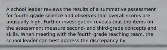 A school leader reviews the results of a summative assessment for fourth-grade science and observes that overall scores are unusually high. Further investigation reveals that the items on the assessment measure second- and third-grade concepts and skills. When meeting with the fourth-grade teaching team, the school leader can best address the discrepancy by