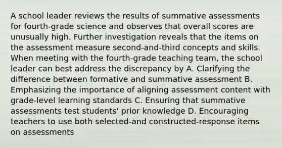 A school leader reviews the results of summative assessments for fourth-grade science and observes that overall scores are unusually high. Further investigation reveals that the items on the assessment measure second-and-third concepts and skills. When meeting with the fourth-grade teaching team, the school leader can best address the discrepancy by A. Clarifying the difference between formative and summative assessment B. Emphasizing the importance of aligning assessment content with grade-level learning standards C. Ensuring that summative assessments test students' prior knowledge D. Encouraging teachers to use both selected-and constructed-response items on assessments