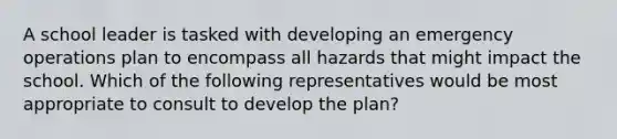 A school leader is tasked with developing an emergency operations plan to encompass all hazards that might impact the school. Which of the following representatives would be most appropriate to consult to develop the plan?