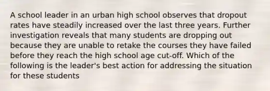 A school leader in an urban high school observes that dropout rates have steadily increased over the last three years. Further investigation reveals that many students are dropping out because they are unable to retake the courses they have failed before they reach the high school age cut-off. Which of the following is the leader's best action for addressing the situation for these students