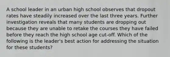 A school leader in an urban high school observes that dropout rates have steadily increased over the last three years. Further investigation reveals that many students are dropping out because they are unable to retake the courses they have failed before they reach the high school age cut-off. Which of the following is the leader's best action for addressing the situation for these students?