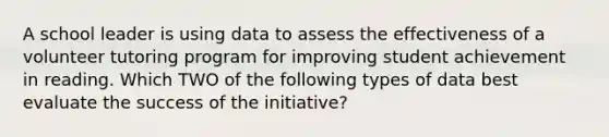 A school leader is using data to assess the effectiveness of a volunteer tutoring program for improving student achievement in reading. Which TWO of the following types of data best evaluate the success of the initiative?