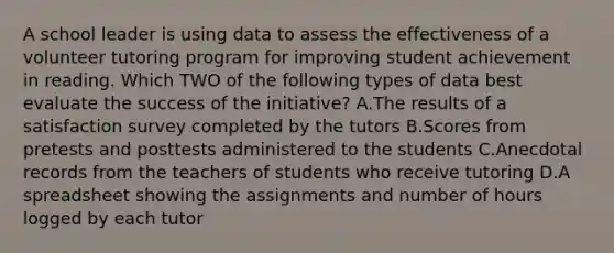 A school leader is using data to assess the effectiveness of a volunteer tutoring program for improving student achievement in reading. Which TWO of the following types of data best evaluate the success of the initiative? A.The results of a satisfaction survey completed by the tutors B.Scores from pretests and posttests administered to the students C.Anecdotal records from the teachers of students who receive tutoring D.A spreadsheet showing the assignments and number of hours logged by each tutor