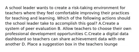 A school leader wants to create a risk-taking environment for teachers where they feel comfortable improving their practices for teaching and learning. Which of the following actions should the school leader take to accomplish this goal? A.Create a system of peer evaluation B. Allow teachers to choose their own professional development opportunities C.Create a digital data dashboard so teachers can share achievement data with one another D. Place a suggestion box in the teachers lounge