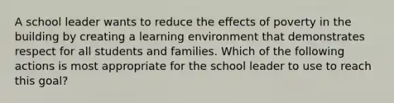 A school leader wants to reduce the effects of poverty in the building by creating a learning environment that demonstrates respect for all students and families. Which of the following actions is most appropriate for the school leader to use to reach this goal?