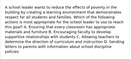 A school leader wants to reduce the effects of poverty in the building by creating a learning environment that demonstrates respect for all students and families. Which of the following actions is most appropriate for the school leader to use to reach this goal? A. Ensuring that every classroom has appropriate materials and furniture B. Encouraging faculty to develop supportive relationships with students C. Allowing teachers to determine the direction of curriculum and instruction D. Sending letters to parents with information about school discipline policies